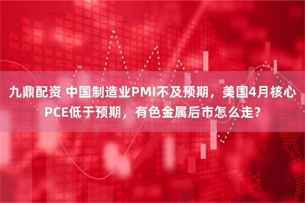 九鼎配资 中国制造业PMI不及预期，美国4月核心PCE低于预期，有色金属后市怎么走？