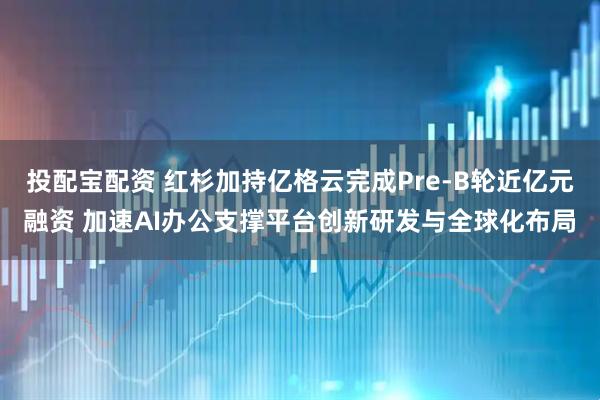 投配宝配资 红杉加持亿格云完成Pre-B轮近亿元融资 加速AI办公支撑平台创新研发与全球化布局