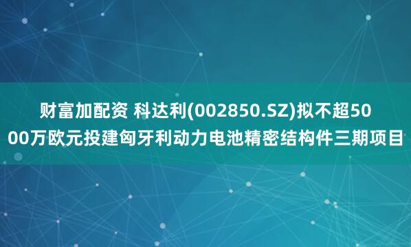 财富加配资 科达利(002850.SZ)拟不超5000万欧元投建匈牙利动力电池精密结构件三期项目