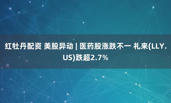 红牡丹配资 美股异动 | 医药股涨跌不一 礼来(LLY.US)跌超2.7%