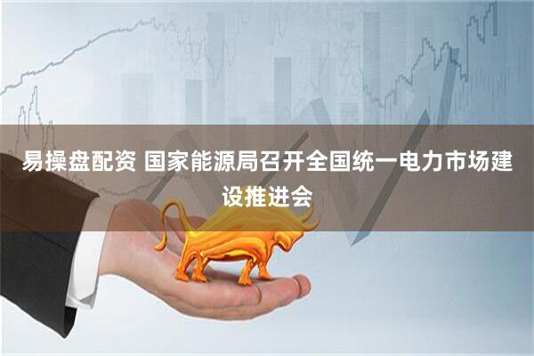 易操盘配资 国家能源局召开全国统一电力市场建设推进会