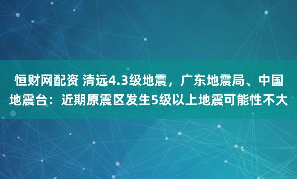 恒财网配资 清远4.3级地震，广东地震局、中国地震台：近期原震区发生5级以上地震可能性不大