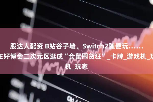 股达人配资 B站谷子墙、Switch2随便玩……我在好博会二次元区逛成“仓鼠囤货狂”_卡牌_游戏机_玩家