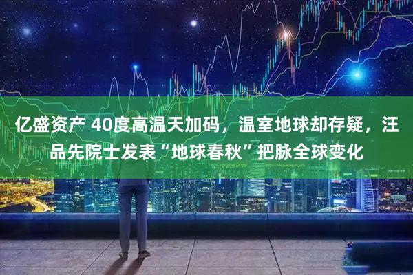 亿盛资产 40度高温天加码，温室地球却存疑，汪品先院士发表“地球春秋”把脉全球变化