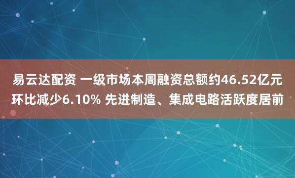 易云达配资 一级市场本周融资总额约46.52亿元环比减少6.10% 先进制造、集成电路活跃度居前