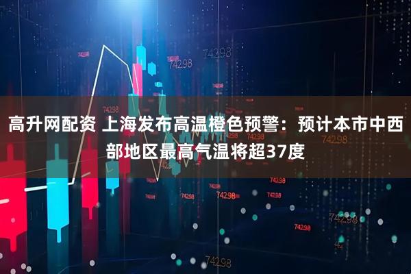 高升网配资 上海发布高温橙色预警：预计本市中西部地区最高气温将超37度
