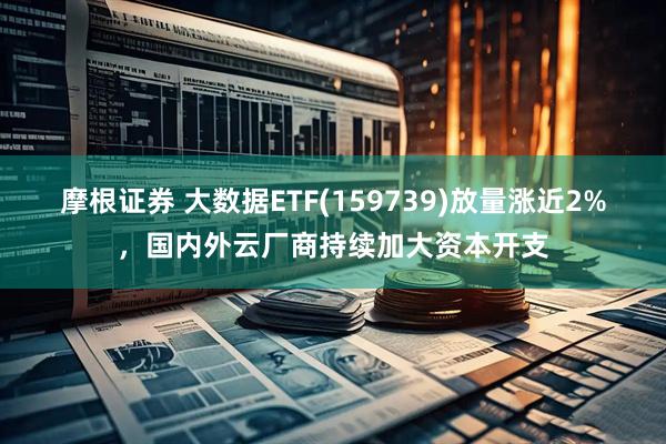 摩根证券 大数据ETF(159739)放量涨近2%，国内外云厂商持续加大资本开支