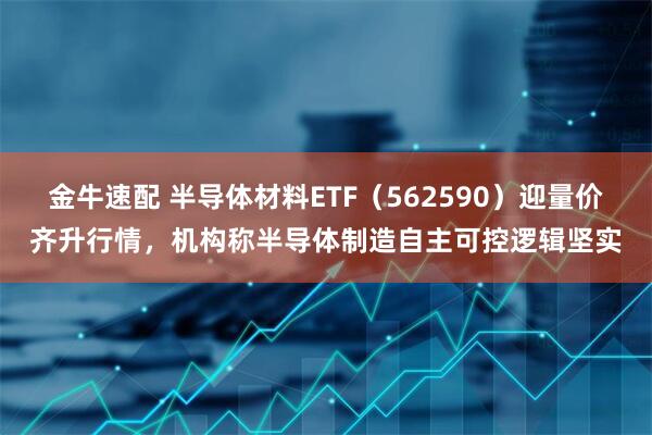 金牛速配 半导体材料ETF（562590）迎量价齐升行情，机构称半导体制造自主可控逻辑坚实