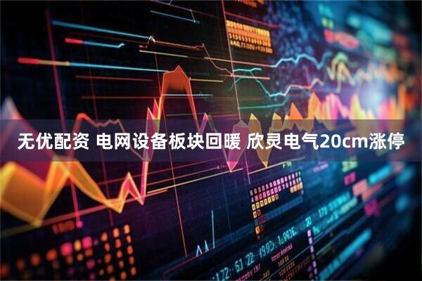 无优配资 电网设备板块回暖 欣灵电气20cm涨停