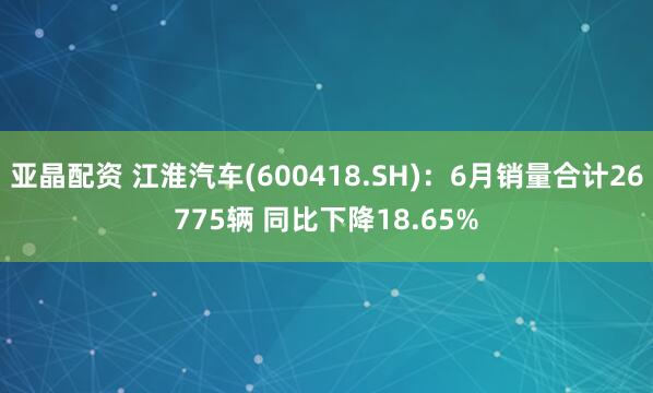 亚晶配资 江淮汽车(600418.SH)：6月销量合计26775辆 同比下降18.65%