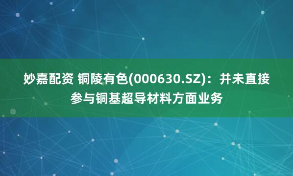 妙嘉配资 铜陵有色(000630.SZ)：并未直接参与铜基超导材料方面业务