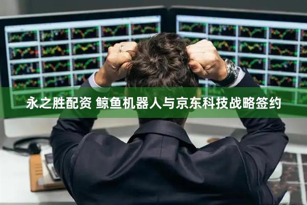 永之胜配资 鲸鱼机器人与京东科技战略签约