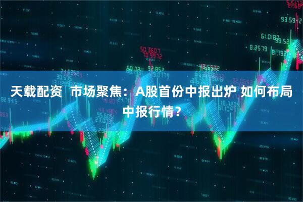 天载配资  市场聚焦：A股首份中报出炉 如何布局中报行情？
