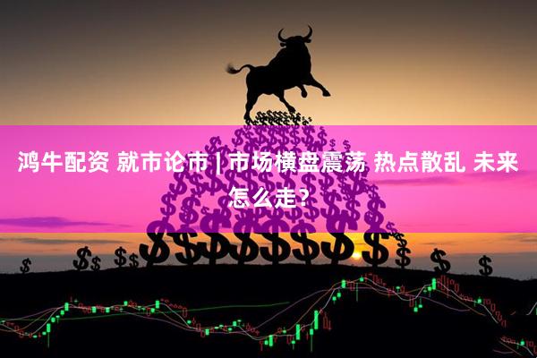 鸿牛配资 就市论市 | 市场横盘震荡 热点散乱 未来怎么走？