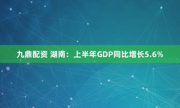 九鼎配资 湖南：上半年GDP同比增长5.6%