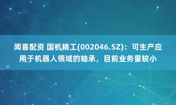 闻喜配资 国机精工(002046.SZ)：可生产应用于机器人领域的轴承，目前业务量较小