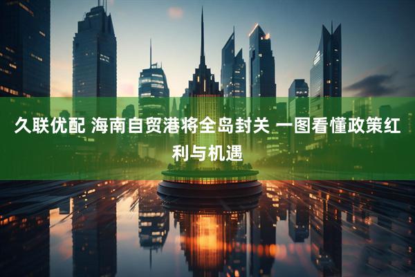 久联优配 海南自贸港将全岛封关 一图看懂政策红利与机遇