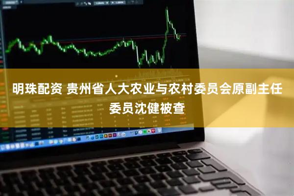 明珠配资 贵州省人大农业与农村委员会原副主任委员沈健被查
