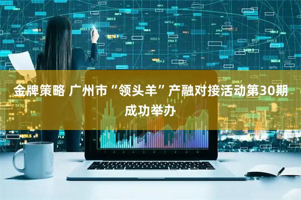 金牌策略 广州市“领头羊”产融对接活动第30期成功举办