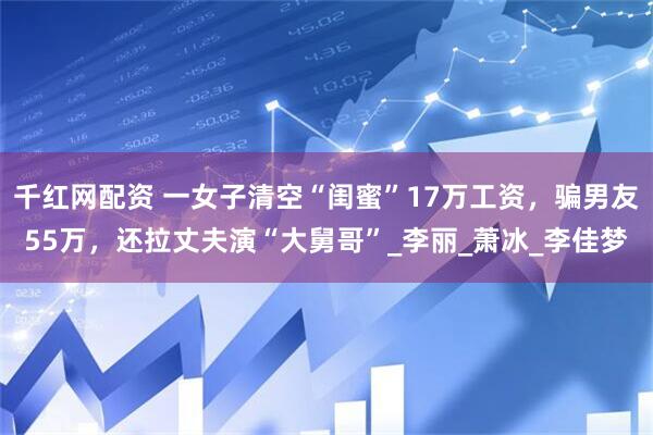千红网配资 一女子清空“闺蜜”17万工资，骗男友55万，还拉丈夫演“大舅哥”_李丽_萧冰_李佳梦