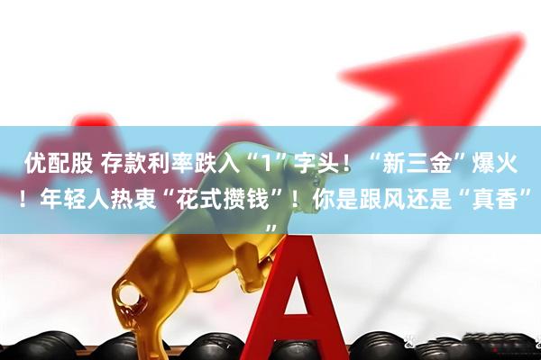 优配股 存款利率跌入“1”字头！“新三金”爆火 ！年轻人热衷“花式攒钱”！你是跟风还是“真香”