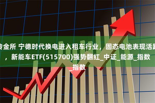 传金所 宁德时代换电进入租车行业，固态电池表现活跃，新能车ETF(515700)强势翻红_中证_能源_指数