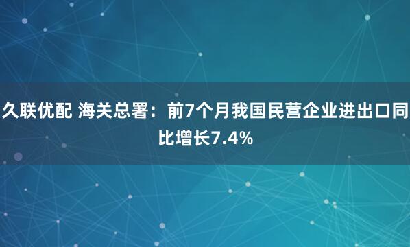 久联优配 海关总署：前7个月我国民营企业进出口同比增长7.4%