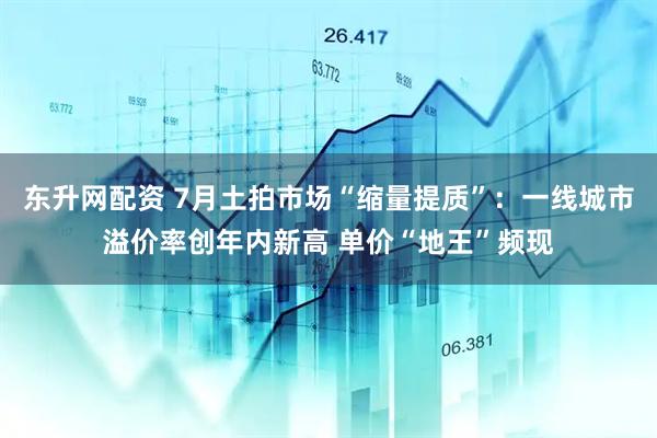 东升网配资 7月土拍市场“缩量提质”：一线城市溢价率创年内新高 单价“地王”频现