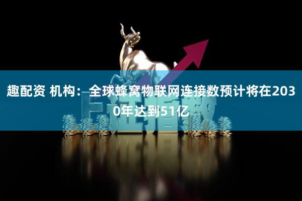 趣配资 机构：全球蜂窝物联网连接数预计将在2030年达到51亿