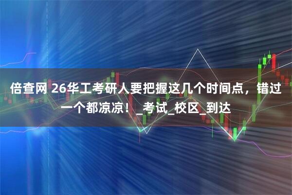 倍查网 26华工考研人要把握这几个时间点，错过一个都凉凉！_考试_校区_到达