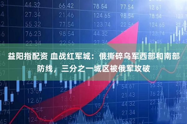 益阳指配资 血战红军城：俄撕碎乌军西部和南部防线，三分之一城区被俄军攻破
