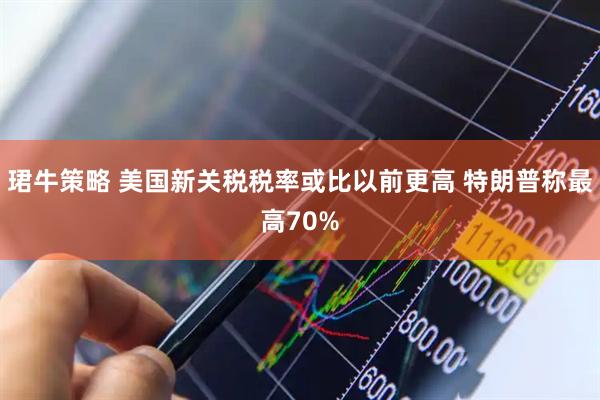 珺牛策略 美国新关税税率或比以前更高 特朗普称最高70%