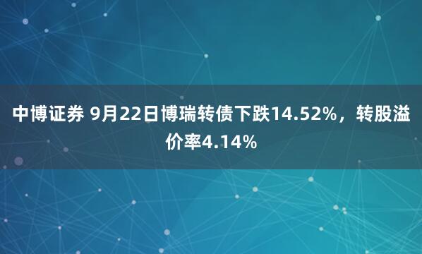 中博证券 9月22日博瑞转债下跌14.52%，转股溢价率4.14%