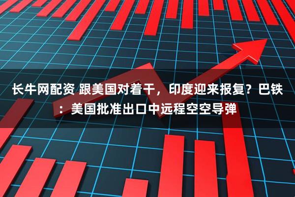 长牛网配资 跟美国对着干，印度迎来报复？巴铁：美国批准出口中远程空空导弹