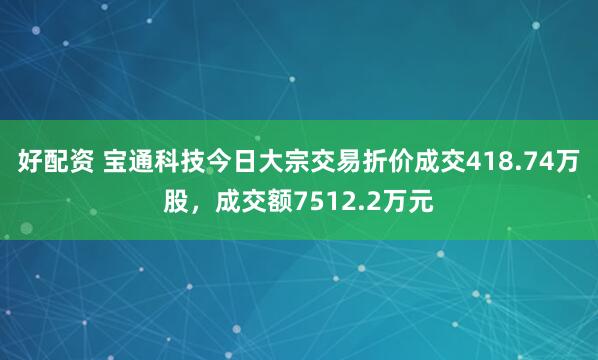 好配资 宝通科技今日大宗交易折价成交418.74万股，成交额7512.2万元