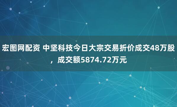 宏图网配资 中坚科技今日大宗交易折价成交48万股，成交额5874.72万元